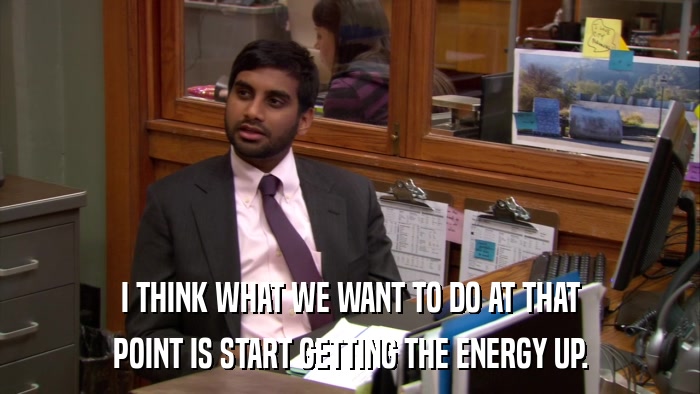 I THINK WHAT WE WANT TO DO AT THAT POINT IS START GETTING THE ENERGY UP. 