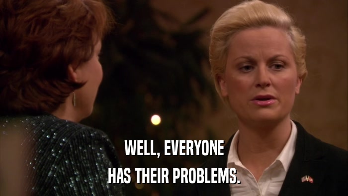 WELL, EVERYONE HAS THEIR PROBLEMS. 