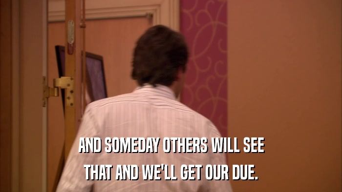 AND SOMEDAY OTHERS WILL SEE THAT AND WE'LL GET OUR DUE. 