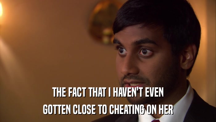 THE FACT THAT I HAVEN'T EVEN GOTTEN CLOSE TO CHEATING ON HER 