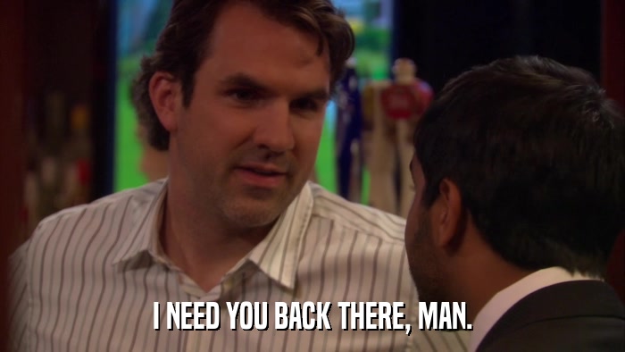 I NEED YOU BACK THERE, MAN.  