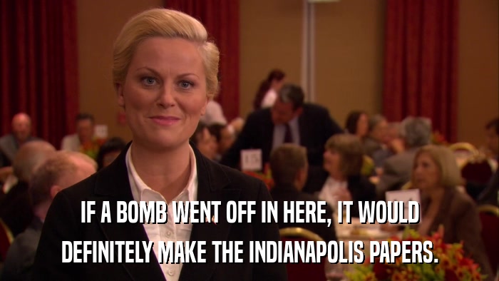 IF A BOMB WENT OFF IN HERE, IT WOULD DEFINITELY MAKE THE INDIANAPOLIS PAPERS. 