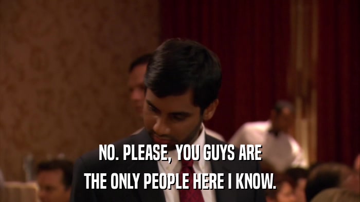 NO. PLEASE, YOU GUYS ARE THE ONLY PEOPLE HERE I KNOW. 