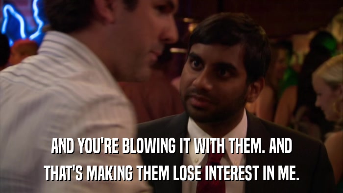 AND YOU'RE BLOWING IT WITH THEM. AND THAT'S MAKING THEM LOSE INTEREST IN ME. 
