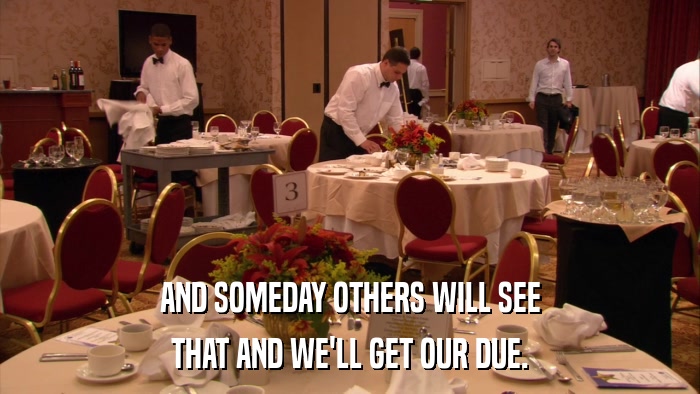 AND SOMEDAY OTHERS WILL SEE THAT AND WE'LL GET OUR DUE. 
