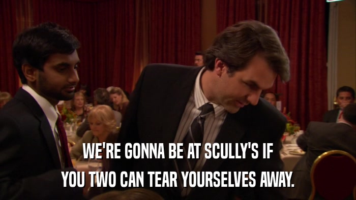 WE'RE GONNA BE AT SCULLY'S IF YOU TWO CAN TEAR YOURSELVES AWAY. 