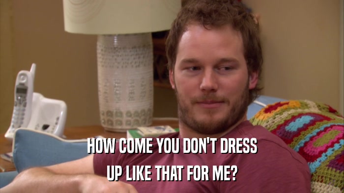 HOW COME YOU DON'T DRESS UP LIKE THAT FOR ME? 