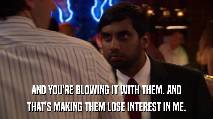 AND YOU'RE BLOWING IT WITH THEM. AND THAT'S MAKING THEM LOSE INTEREST IN ME. 