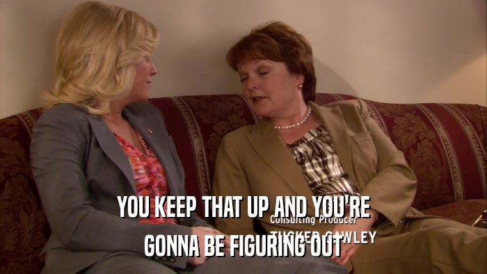 YOU KEEP THAT UP AND YOU'RE GONNA BE FIGURING OUT 