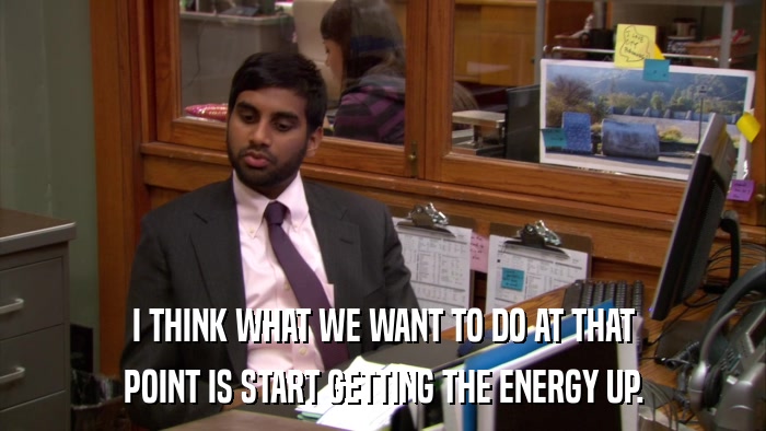 I THINK WHAT WE WANT TO DO AT THAT POINT IS START GETTING THE ENERGY UP. 