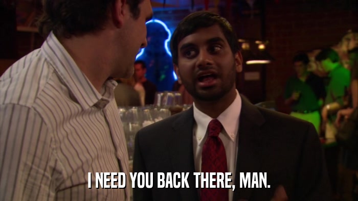 I NEED YOU BACK THERE, MAN.  