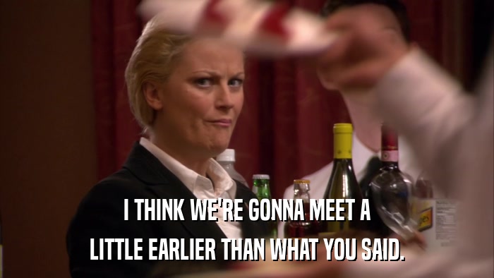 I THINK WE'RE GONNA MEET A LITTLE EARLIER THAN WHAT YOU SAID. 