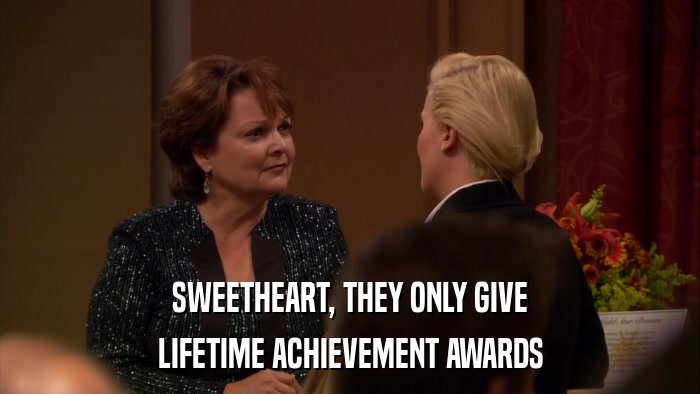 SWEETHEART, THEY ONLY GIVE LIFETIME ACHIEVEMENT AWARDS 