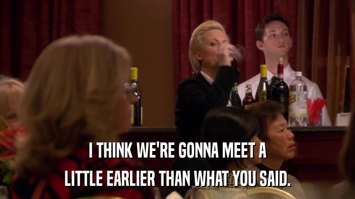 I THINK WE'RE GONNA MEET A LITTLE EARLIER THAN WHAT YOU SAID. 