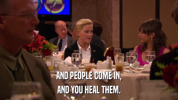 AND PEOPLE COME IN, AND YOU HEAL THEM. 