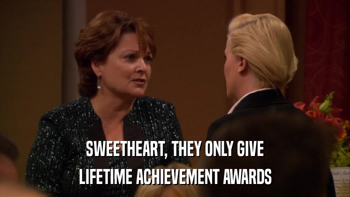 SWEETHEART, THEY ONLY GIVE LIFETIME ACHIEVEMENT AWARDS 