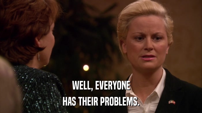 WELL, EVERYONE HAS THEIR PROBLEMS. 