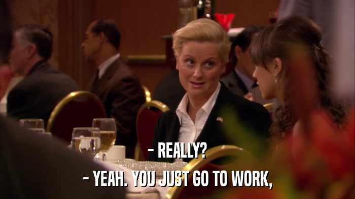 - REALLY? - YEAH. YOU JUST GO TO WORK, 