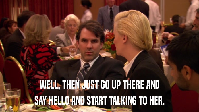 WELL, THEN JUST GO UP THERE AND SAY HELLO AND START TALKING TO HER. 