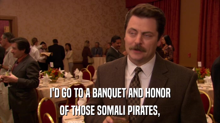 I'D GO TO A BANQUET AND HONOR OF THOSE SOMALI PIRATES, 