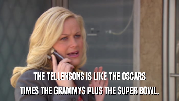 THE TELLENSONS IS LIKE THE OSCARS TIMES THE GRAMMYS PLUS THE SUPER BOWL. 