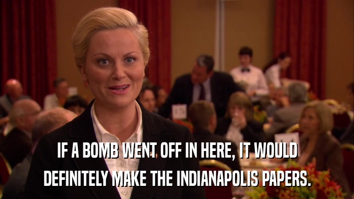 IF A BOMB WENT OFF IN HERE, IT WOULD DEFINITELY MAKE THE INDIANAPOLIS PAPERS. 