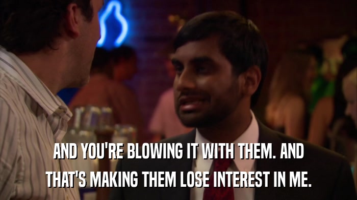 AND YOU'RE BLOWING IT WITH THEM. AND THAT'S MAKING THEM LOSE INTEREST IN ME. 
