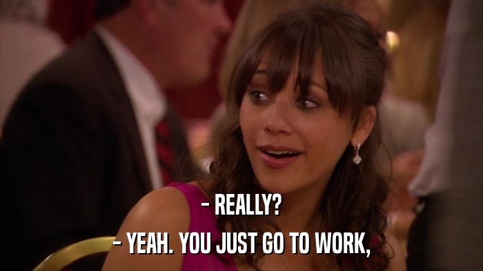 - REALLY? - YEAH. YOU JUST GO TO WORK, 
