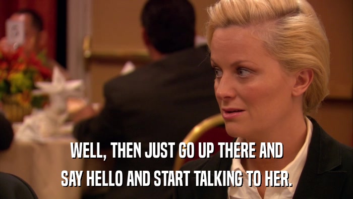 WELL, THEN JUST GO UP THERE AND SAY HELLO AND START TALKING TO HER. 