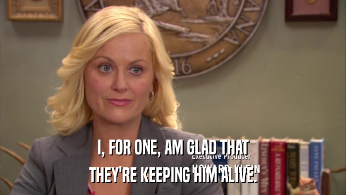 I, FOR ONE, AM GLAD THAT THEY'RE KEEPING HIM ALIVE. 
