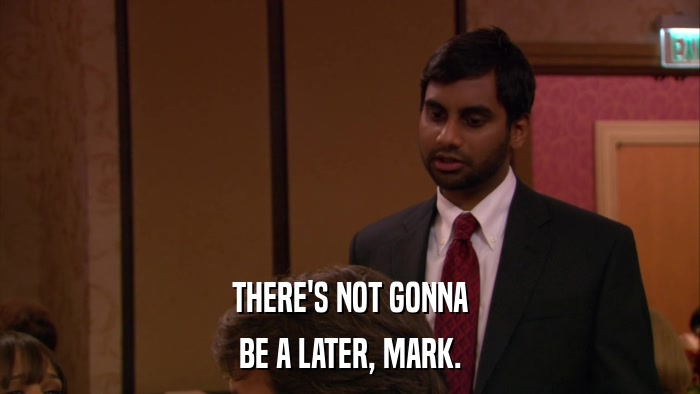THERE'S NOT GONNA BE A LATER, MARK. 
