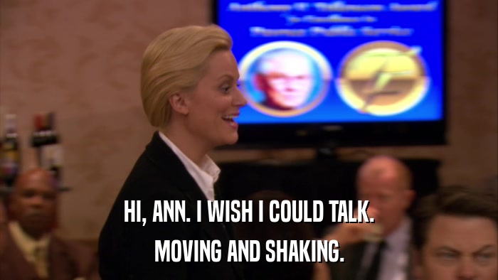 HI, ANN. I WISH I COULD TALK. MOVING AND SHAKING. 