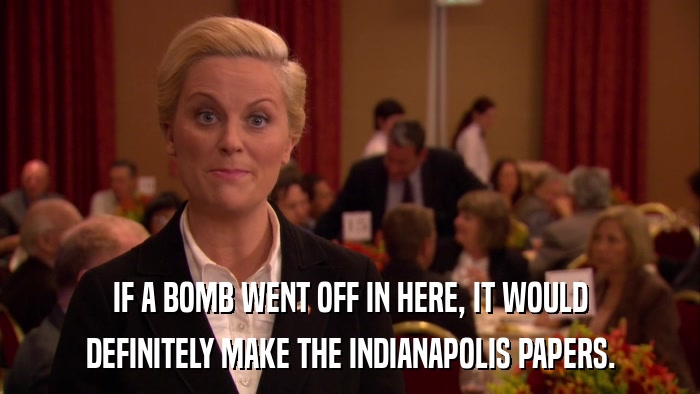 IF A BOMB WENT OFF IN HERE, IT WOULD DEFINITELY MAKE THE INDIANAPOLIS PAPERS. 