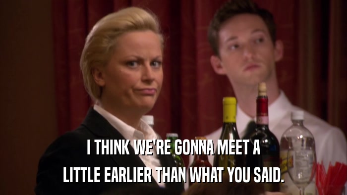 I THINK WE'RE GONNA MEET A LITTLE EARLIER THAN WHAT YOU SAID. 