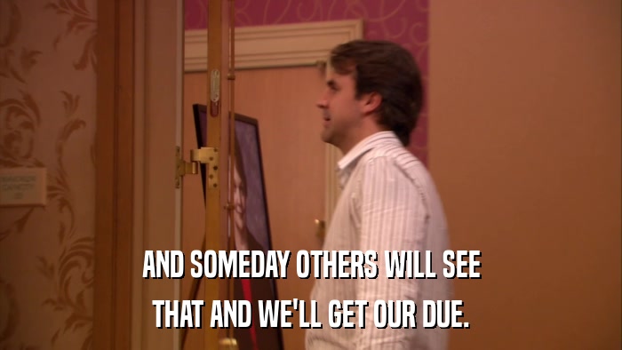 AND SOMEDAY OTHERS WILL SEE THAT AND WE'LL GET OUR DUE. 