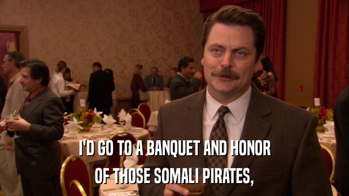 I'D GO TO A BANQUET AND HONOR OF THOSE SOMALI PIRATES, 