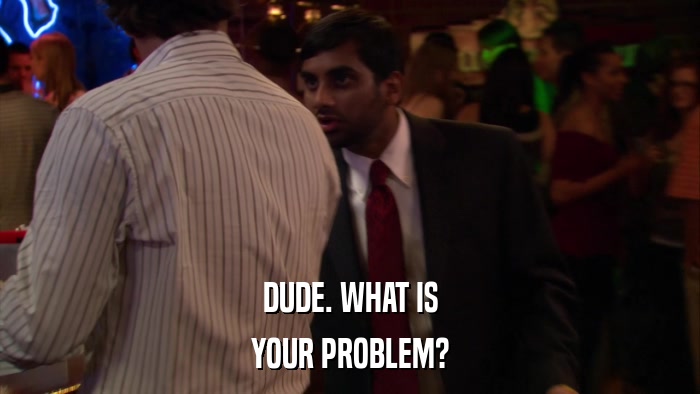 DUDE. WHAT IS YOUR PROBLEM? 