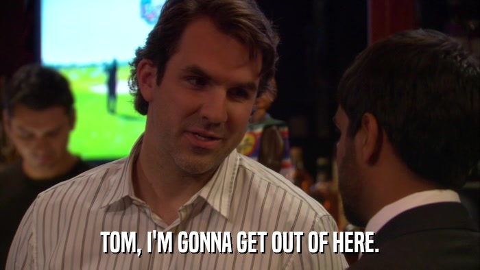 TOM, I'M GONNA GET OUT OF HERE.  