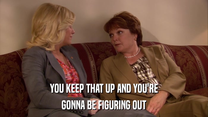 YOU KEEP THAT UP AND YOU'RE GONNA BE FIGURING OUT 