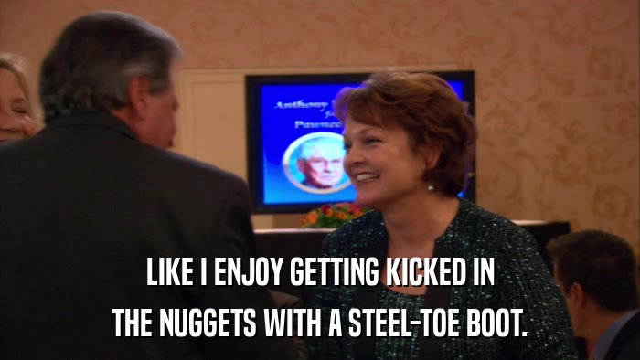 LIKE I ENJOY GETTING KICKED IN THE NUGGETS WITH A STEEL-TOE BOOT. 