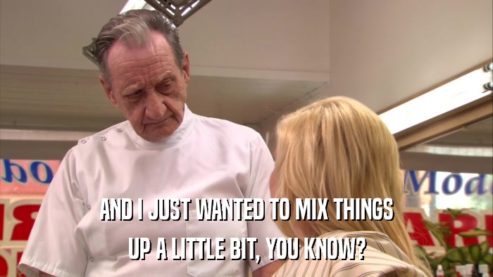 AND I JUST WANTED TO MIX THINGS UP A LITTLE BIT, YOU KNOW? 