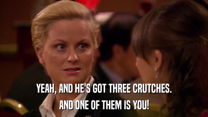YEAH, AND HE'S GOT THREE CRUTCHES. AND ONE OF THEM IS YOU! 