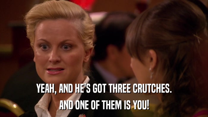 YEAH, AND HE'S GOT THREE CRUTCHES. AND ONE OF THEM IS YOU! 