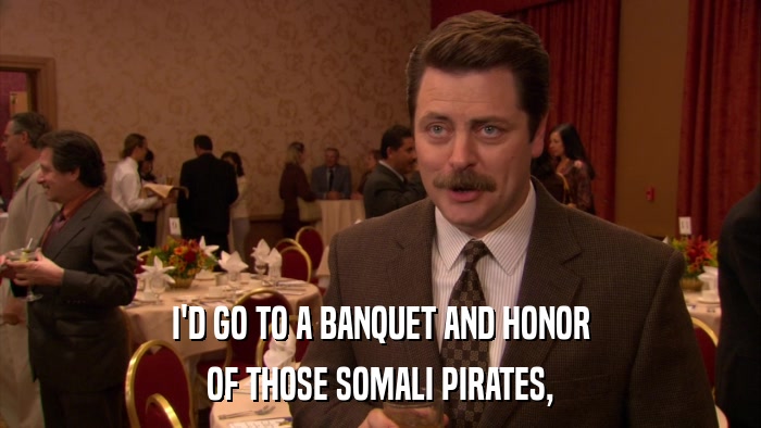 I'D GO TO A BANQUET AND HONOR OF THOSE SOMALI PIRATES, 