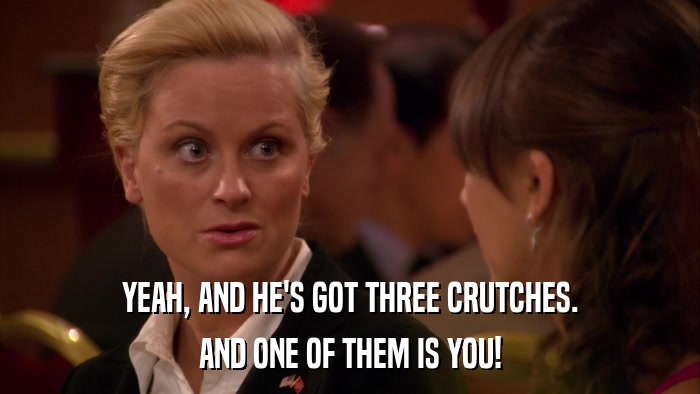 YEAH, AND HE'S GOT THREE CRUTCHES. AND ONE OF THEM IS YOU! 
