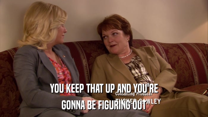 YOU KEEP THAT UP AND YOU'RE GONNA BE FIGURING OUT 