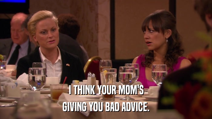 I THINK YOUR MOM'S GIVING YOU BAD ADVICE. 