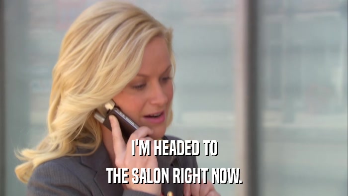 I'M HEADED TO THE SALON RIGHT NOW. 