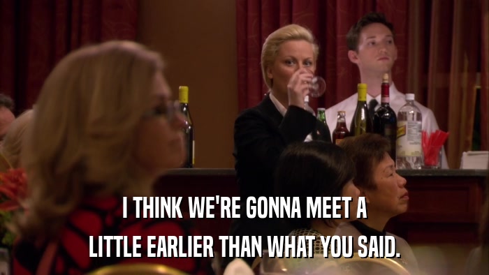 I THINK WE'RE GONNA MEET A LITTLE EARLIER THAN WHAT YOU SAID. 