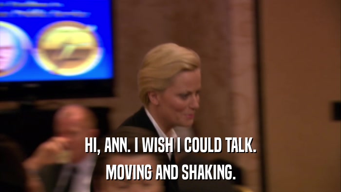 HI, ANN. I WISH I COULD TALK. MOVING AND SHAKING. 